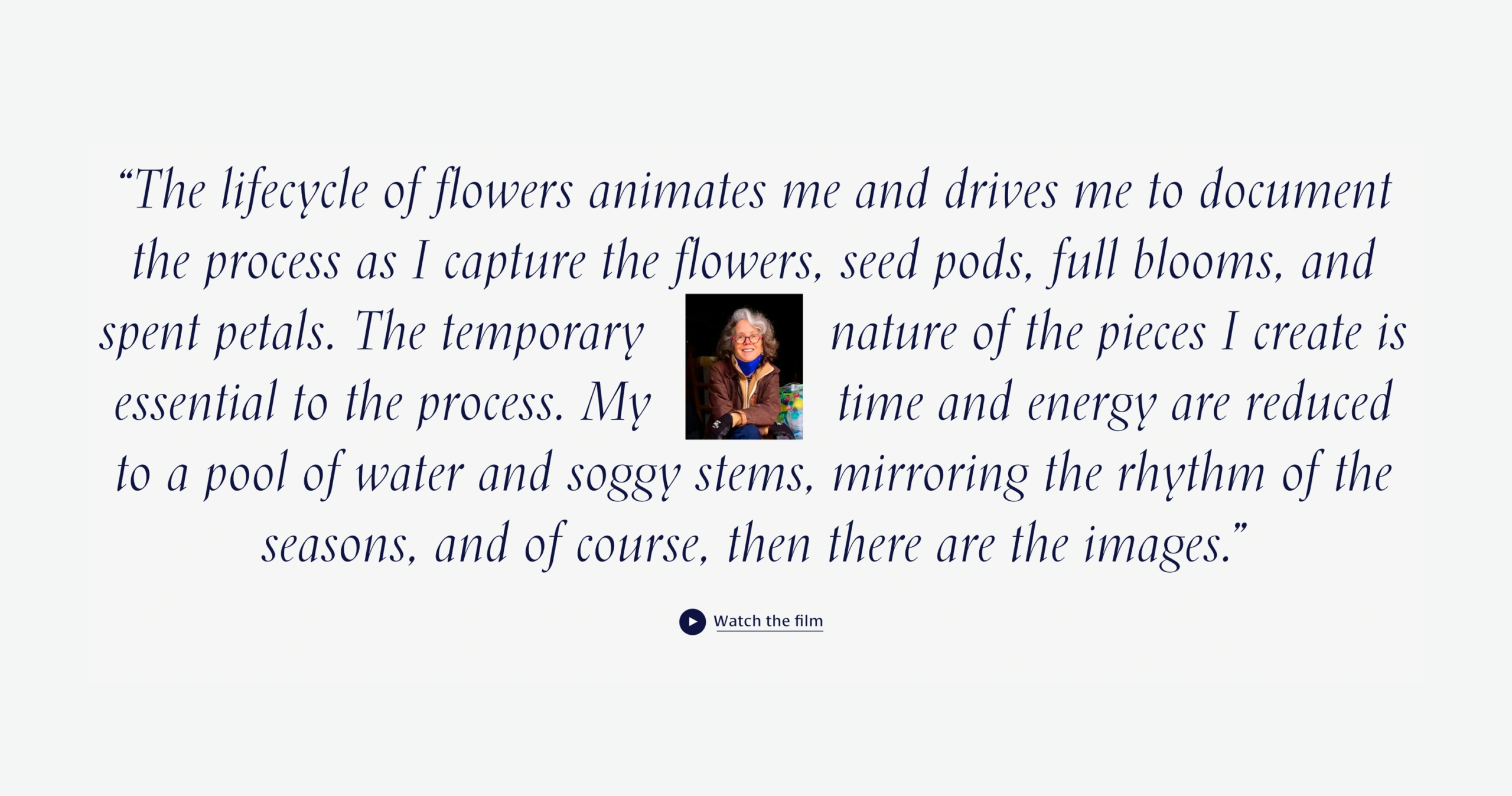 A quote from Anna “The lifecycle of flowers animates me and drives me to document the process as I capture the flowers, seed pods, full blooms, and spent petals. The temporary nature of the pieces I create is essential to the process. My time and energy are reduced to a pool of water and soggy stems, mirroring the rhythm of the seasons, and of course, then there are the images.” A picture of Anna is ​​in the centre and users are invited to “Watch the film” with an accompanying icon.