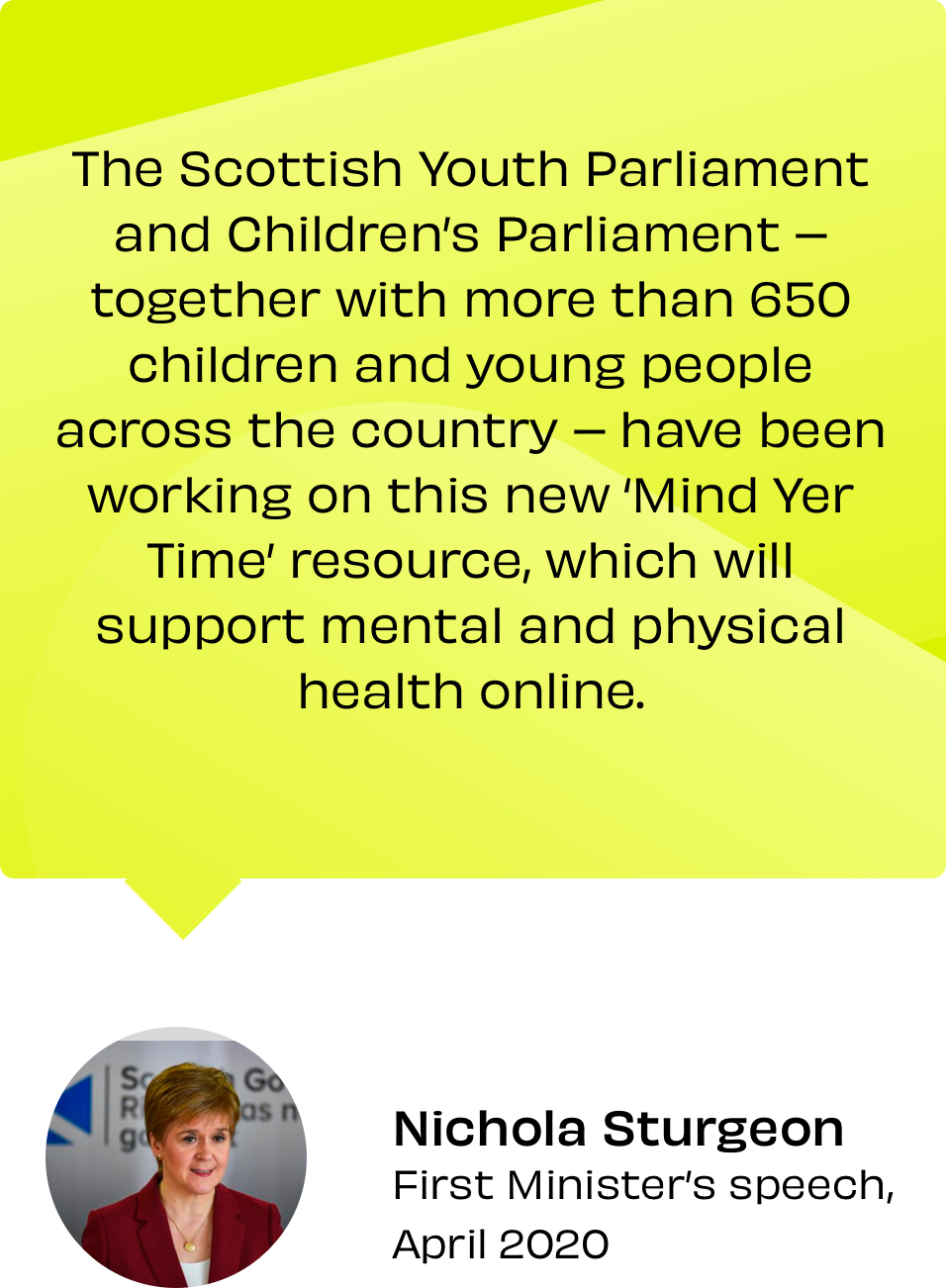 A quote from Nicola Sturgeon “The Scottish Youth Parliament and Children's Parliament together with more than 650 children and young people across the country - have been working on this new Mind Yer Time' resource, which will support mental and physical health online.” sits in a yellow speech bubble