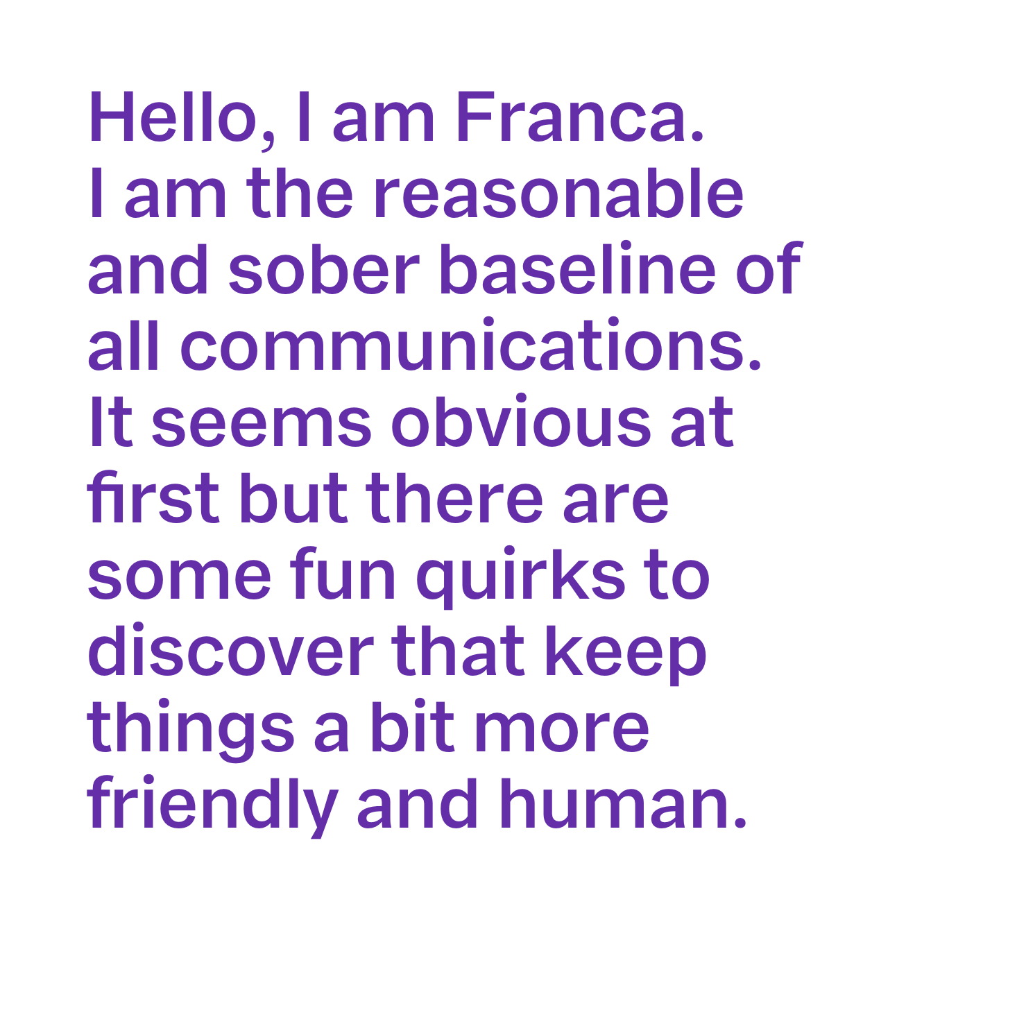 A white background with purple text “Hello, I am Franca. I am the reasonable and sober baseline of all communications. It seems obvious at first but there are some fun quirks to discover that keep things a bit more friendly and human. ”